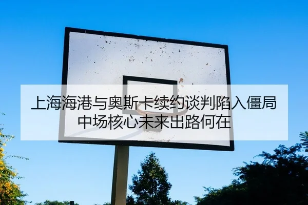 上海海港与奥斯卡续约谈判陷入僵局 中场核心未来出路何在